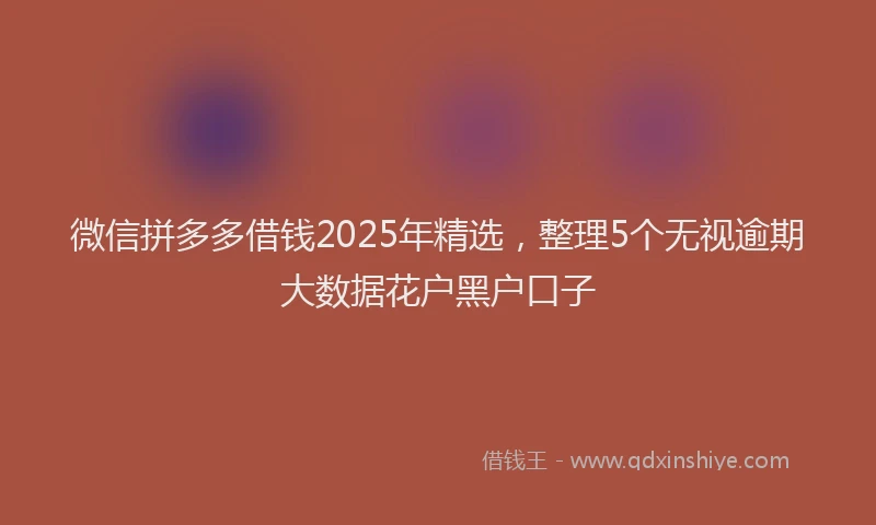 微信拼多多借钱2025年精选，整理5个无视逾期大数据花户黑户口子