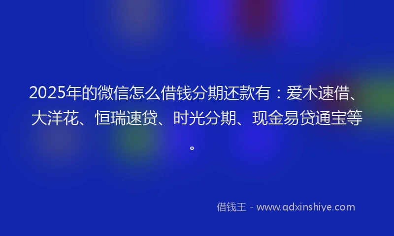 2025年的微信怎么借钱分期还款有：爱木速借、大洋花、恒瑞速贷、时光分期、现金易贷通宝等。