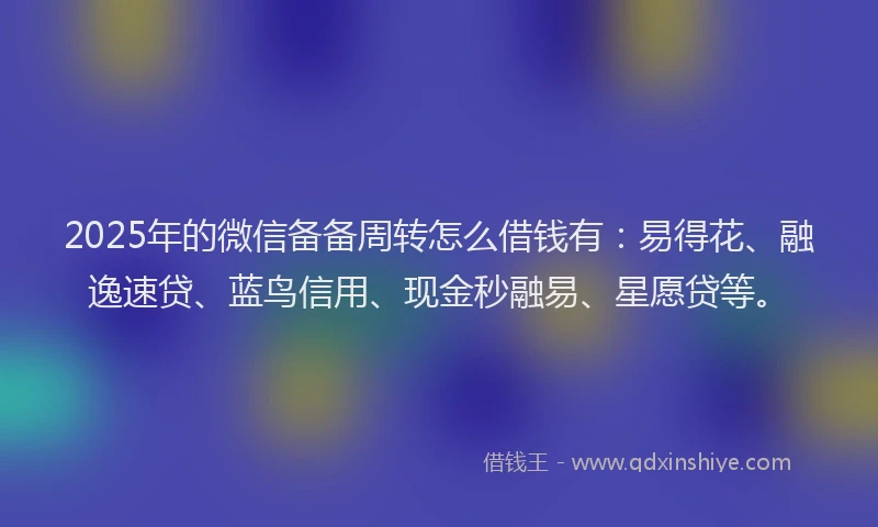 2025年的微信备备周转怎么借钱有：易得花、融逸速贷、蓝鸟信用、现金秒融易、星愿贷等。