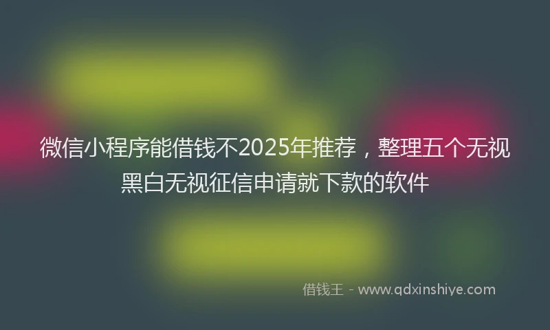 微信小程序能借钱不2025年推荐，整理五个无视黑白无视征信申请就下款的软件