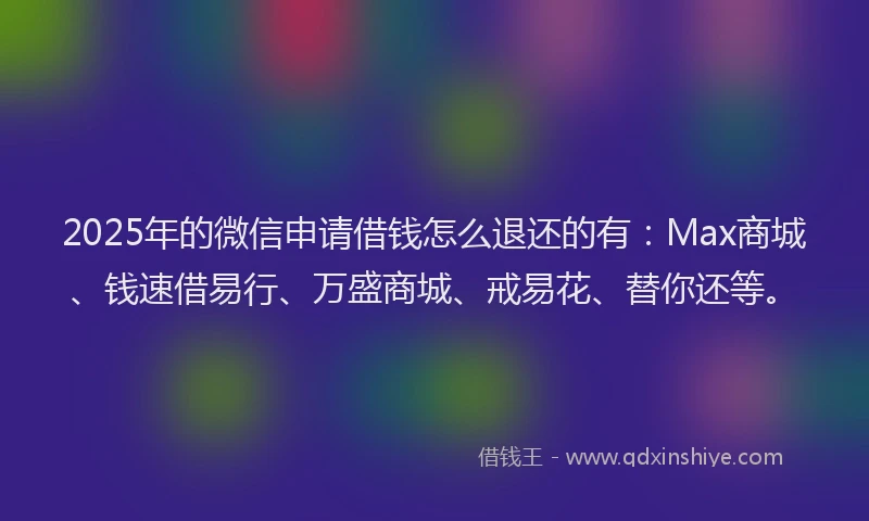 2025年的微信申请借钱怎么退还的有：Max商城、钱速借易行、万盛商城、戒易花、替你还等。