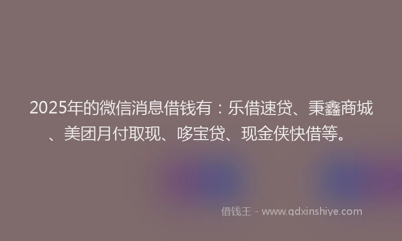 2025年的微信消息借钱有：乐借速贷、秉鑫商城、美团月付取现、哆宝贷、现金侠快借等。