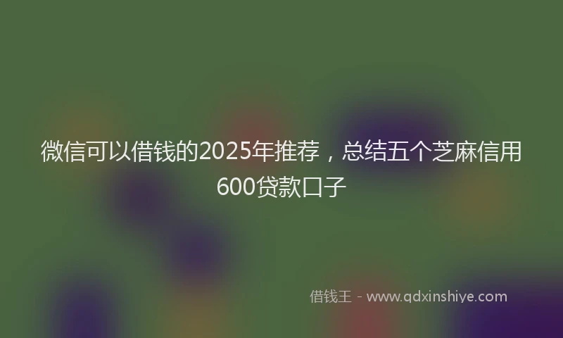微信可以借钱的2025年推荐，总结五个芝麻信用600贷款口子