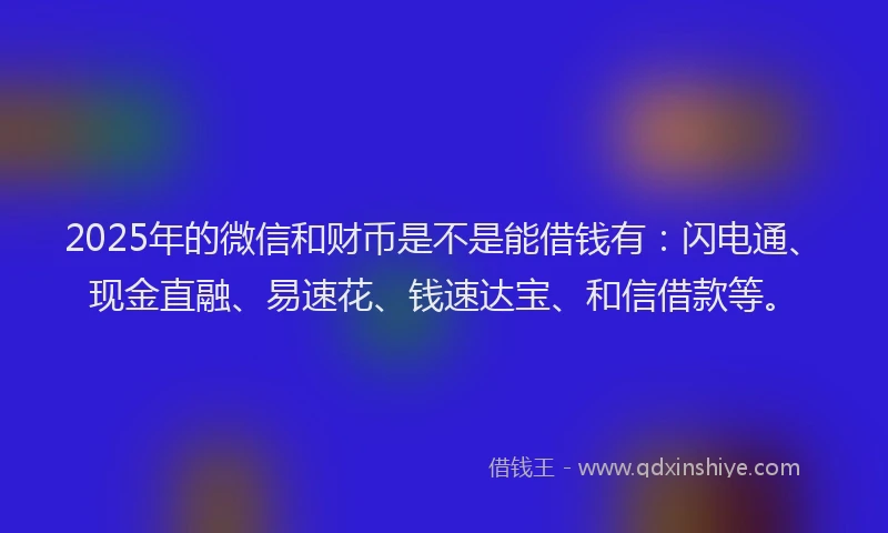2025年的微信和财币是不是能借钱有：闪电通、现金直融、易速花、钱速达宝、和信借款等。