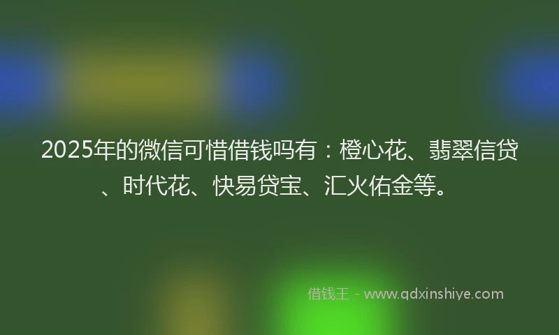 2025年的微信可惜借钱吗有：橙心花、翡翠信贷、时代花、快易贷宝、汇火佑金等。