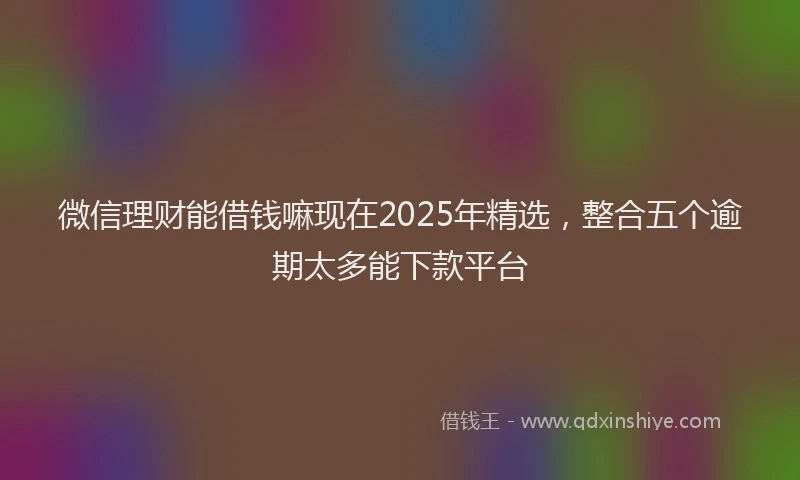 微信理财能借钱嘛现在2025年精选，整合五个逾期太多能下款平台
