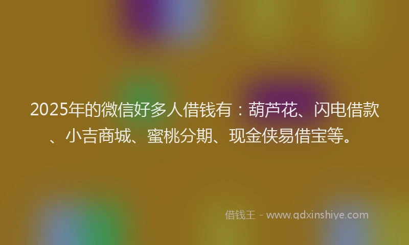 2025年的微信好多人借钱有：葫芦花、闪电借款、小吉商城、蜜桃分期、现金侠易借宝等。