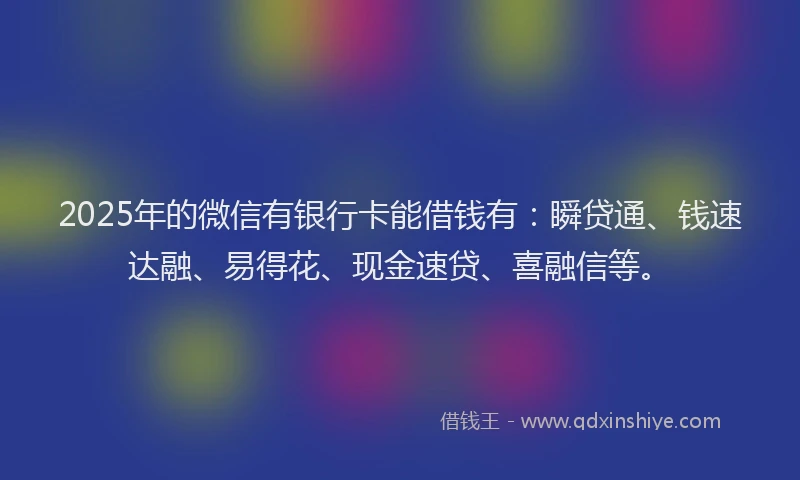 2025年的微信有银行卡能借钱有：瞬贷通、钱速达融、易得花、现金速贷、喜融信等。