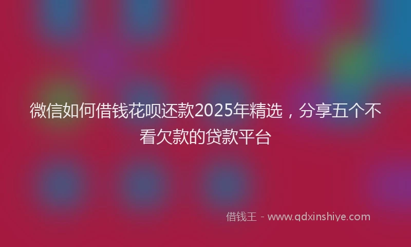 微信如何借钱花呗还款2025年精选，分享五个不看欠款的贷款平台