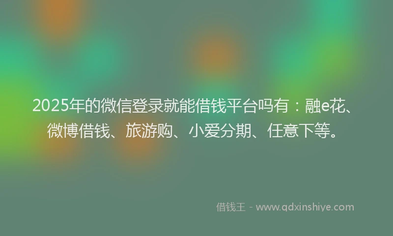 2025年的微信登录就能借钱平台吗有：融e花、微博借钱、旅游购、小爱分期、任意下等。