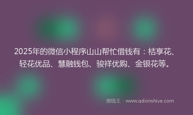 2025年的微信小程序山山帮忙借钱有：桔享花、轻花优品、慧融钱包、骏祥优购、金银花等。