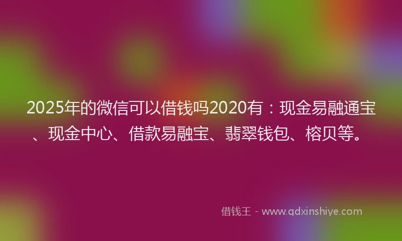2025年的微信可以借钱吗2020有：现金易融通宝、现金中心、借款易融宝、翡翠钱包、榕贝等。