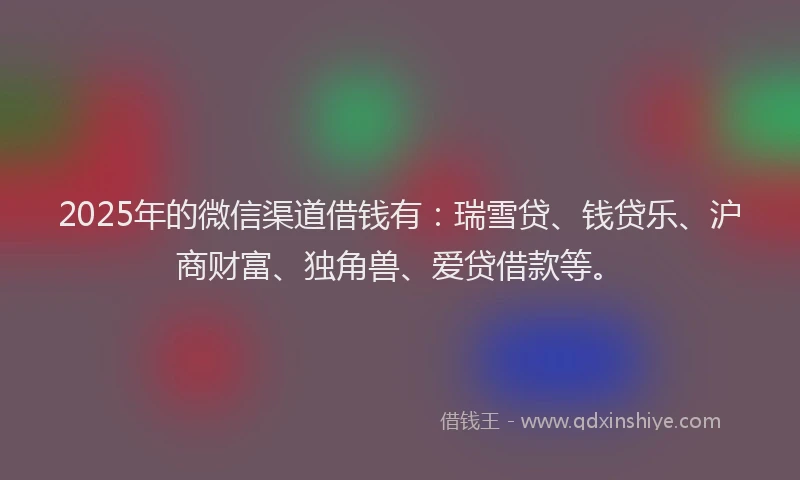 2025年的微信渠道借钱有：瑞雪贷、钱贷乐、沪商财富、独角兽、爱贷借款等。