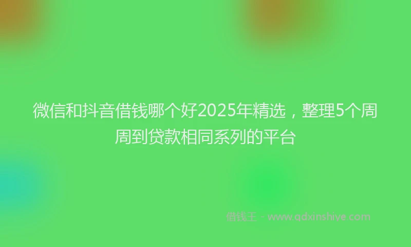 微信和抖音借钱哪个好2025年精选，整理5个周周到贷款相同系列的平台