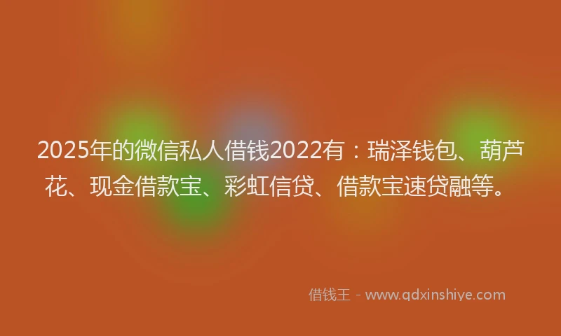 2025年的微信私人借钱2022有：瑞泽钱包、葫芦花、现金借款宝、彩虹信贷、借款宝速贷融等。
