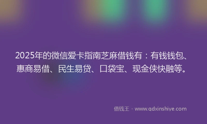 2025年的微信爱卡指南芝麻借钱有：有钱钱包、惠商易借、民生易贷、口袋宝、现金侠快融等。