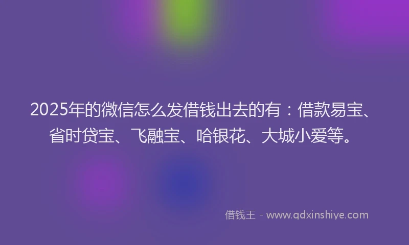 2025年的微信怎么发借钱出去的有：借款易宝、省时贷宝、飞融宝、哈银花、大城小爱等。