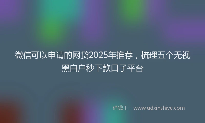 微信可以申请的网贷2025年推荐，梳理五个无视黑白户秒下款口子平台