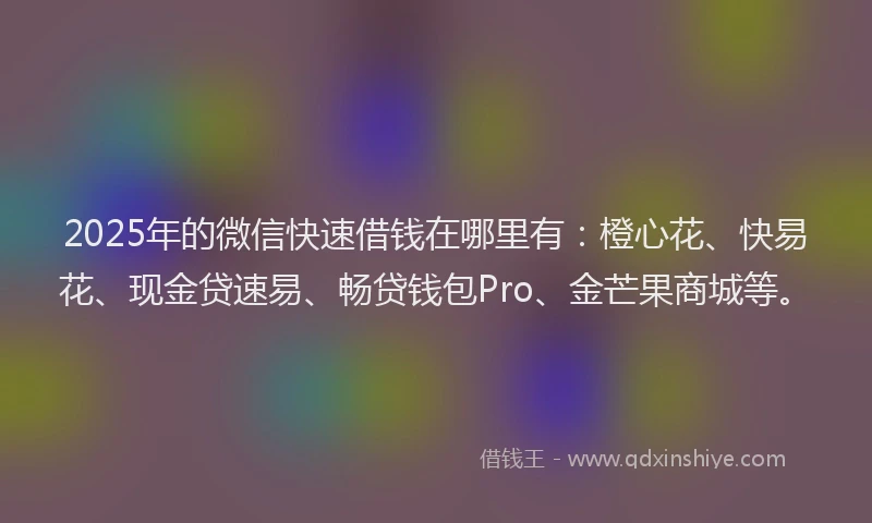 2025年的微信快速借钱在哪里有：橙心花、快易花、现金贷速易、畅贷钱包Pro、金芒果商城等。