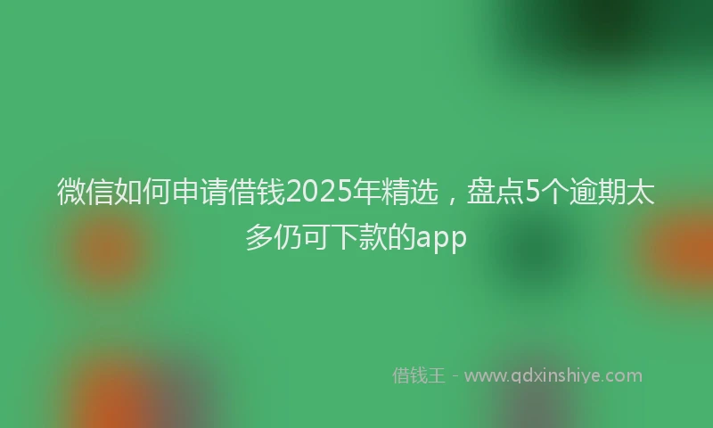 微信如何申请借钱2025年精选，盘点5个逾期太多仍可下款的app