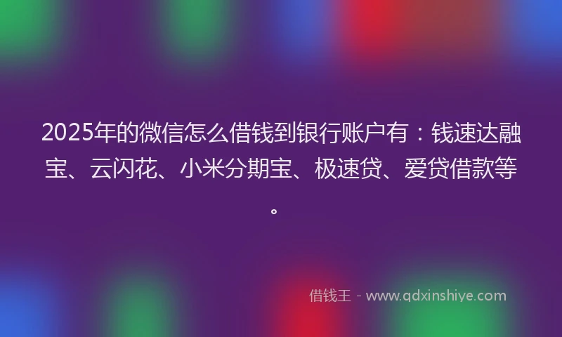 2025年的微信怎么借钱到银行账户有：钱速达融宝、云闪花、小米分期宝、极速贷、爱贷借款等。