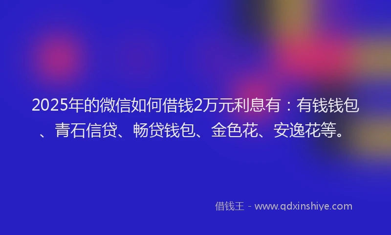 2025年的微信如何借钱2万元利息有：有钱钱包、青石信贷、畅贷钱包、金色花、安逸花等。