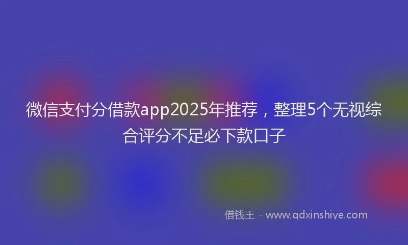 微信支付分借款app2025年推荐，整理5个无视综合评分不足必下款口子