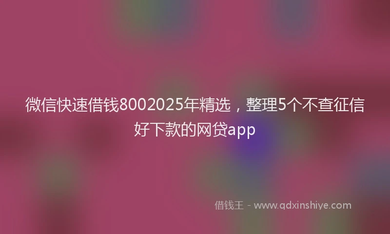 微信快速借钱8002025年精选，整理5个不查征信好下款的网贷app