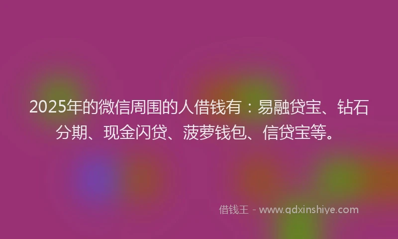 2025年的微信周围的人借钱有：易融贷宝、钻石分期、现金闪贷、菠萝钱包、信贷宝等。