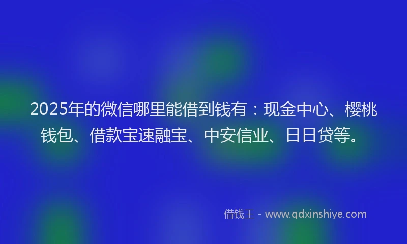 2025年的微信哪里能借到钱有：现金中心、樱桃钱包、借款宝速融宝、中安信业、日日贷等。