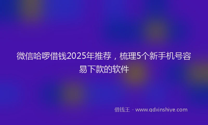 微信哈啰借钱2025年推荐，梳理5个新手机号容易下款的软件