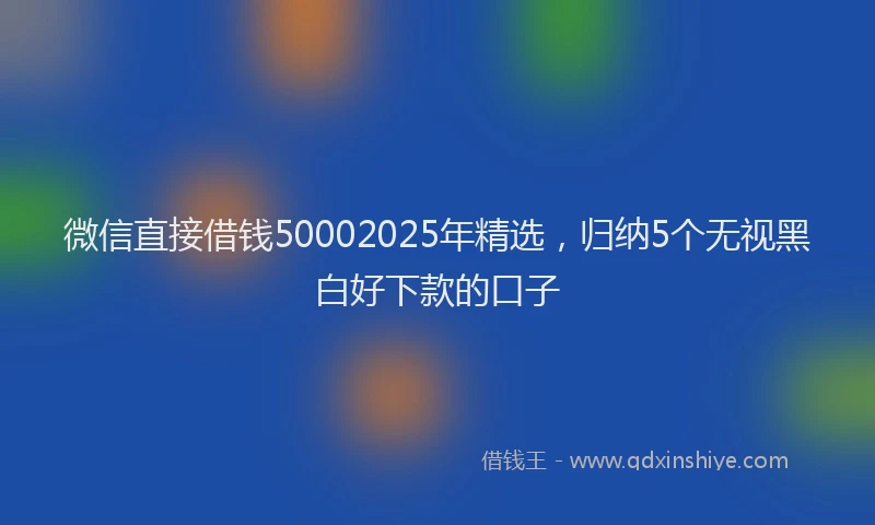微信直接借钱50002025年精选，归纳5个无视黑白好下款的口子