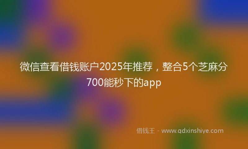 微信查看借钱账户2025年推荐，整合5个芝麻分700能秒下的app