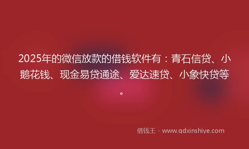 2025年的微信放款的借钱软件有：青石信贷、小鹅花钱、现金易贷通途、爱达速贷、小象快贷等。