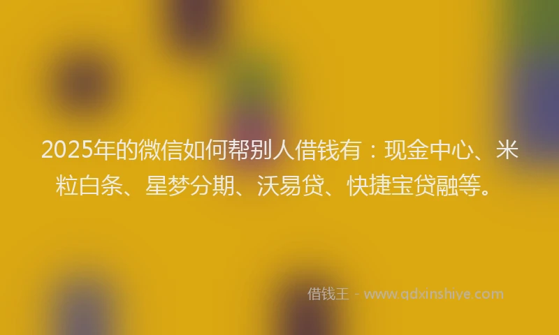 2025年的微信如何帮别人借钱有：现金中心、米粒白条、星梦分期、沃易贷、快捷宝贷融等。