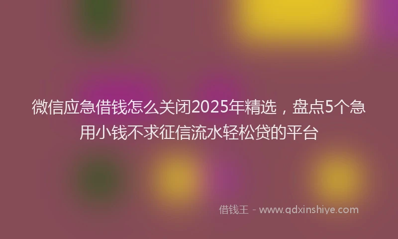 微信应急借钱怎么关闭2025年精选，盘点5个急用小钱不求征信流水轻松贷的平台