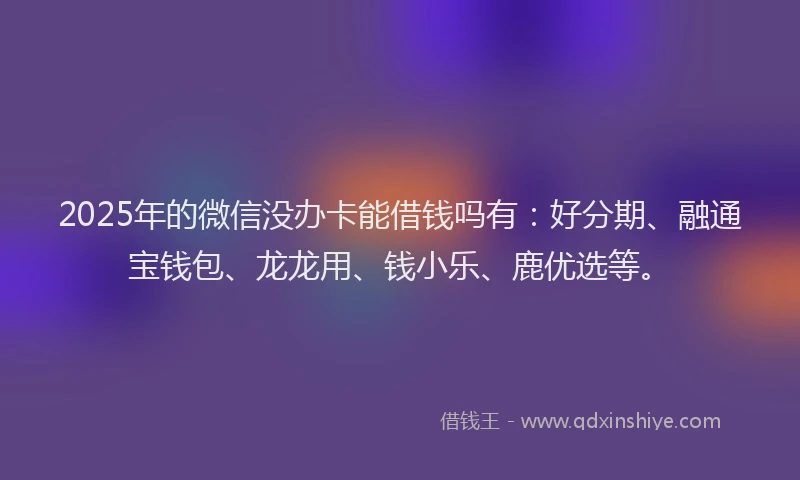 2025年的微信没办卡能借钱吗有：好分期、融通宝钱包、龙龙用、钱小乐、鹿优选等。