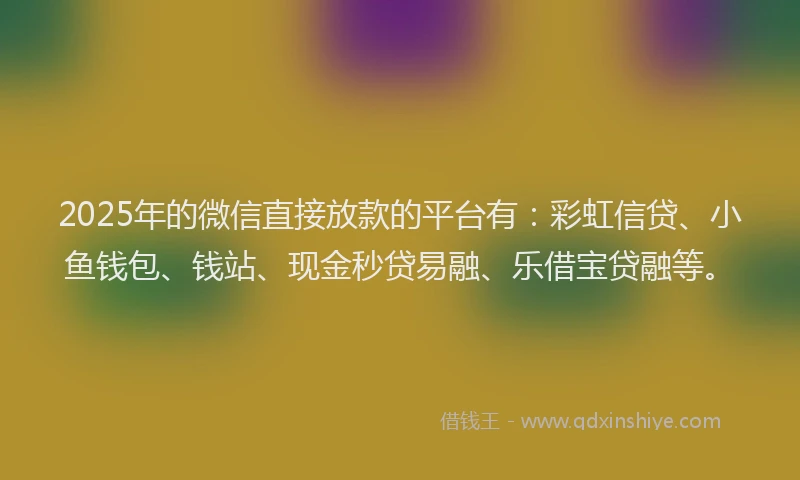 2025年的微信直接放款的平台有：彩虹信贷、小鱼钱包、钱站、现金秒贷易融、乐借宝贷融等。
