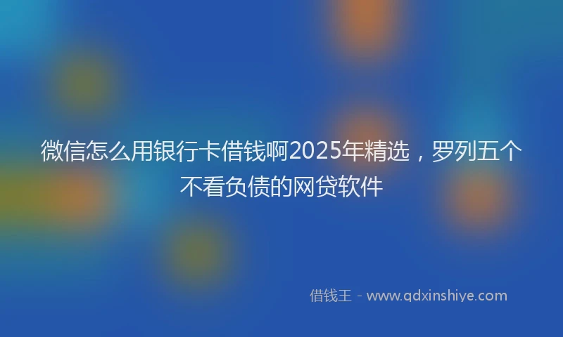 微信怎么用银行卡借钱啊2025年精选，罗列五个不看负债的网贷软件