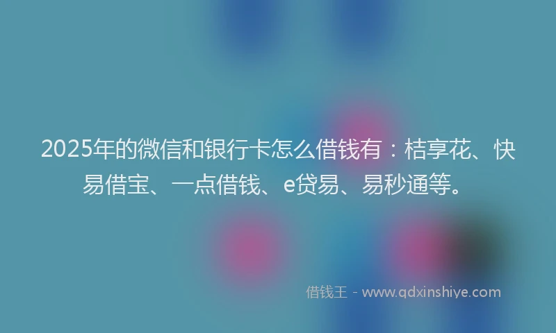 2025年的微信和银行卡怎么借钱有：桔享花、快易借宝、一点借钱、e贷易、易秒通等。