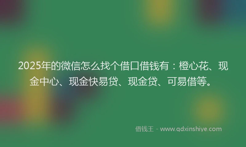 2025年的微信怎么找个借口借钱有：橙心花、现金中心、现金快易贷、现金贷、可易借等。