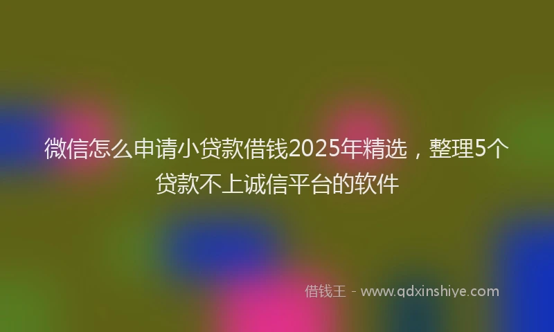 微信怎么申请小贷款借钱2025年精选，整理5个贷款不上诚信平台的软件