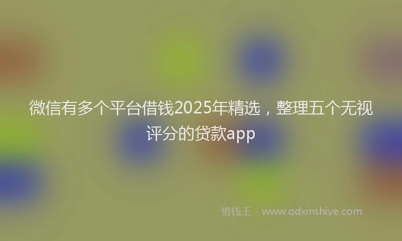 微信有多个平台借钱2025年精选，整理五个无视评分的贷款app