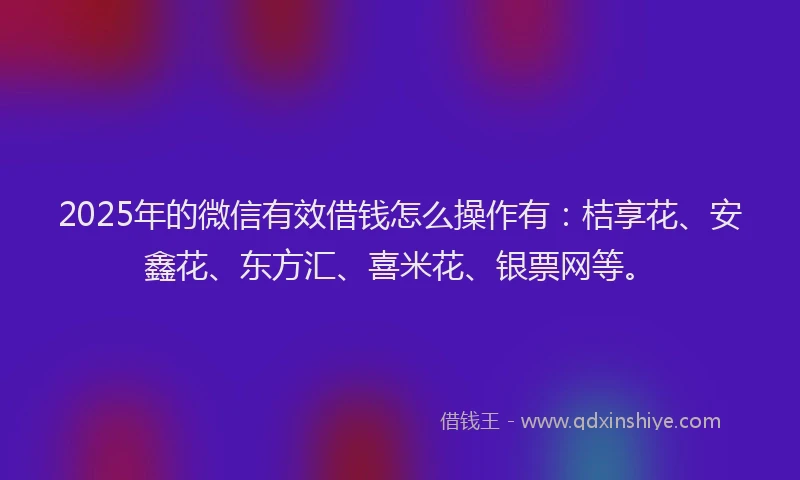 2025年的微信有效借钱怎么操作有：桔享花、安鑫花、东方汇、喜米花、银票网等。