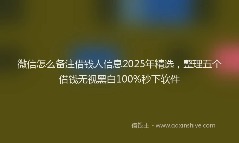 微信怎么备注借钱人信息2025年精选，整理五个借钱无视黑白100%秒下软件