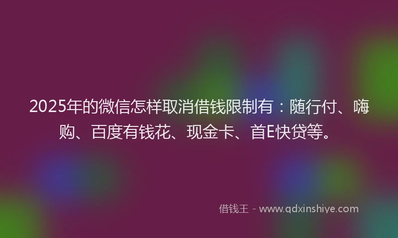 2025年的微信怎样取消借钱限制有：随行付、嗨购、百度有钱花、现金卡、首E快贷等。
