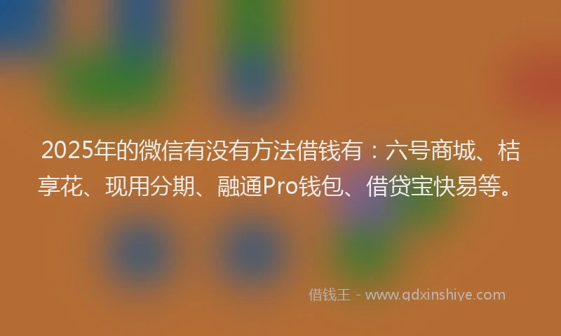 2025年的微信有没有方法借钱有：六号商城、桔享花、现用分期、融通Pro钱包、借贷宝快易等。