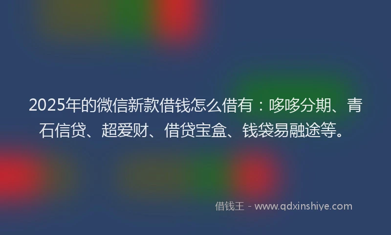 2025年的微信新款借钱怎么借有：哆哆分期、青石信贷、超爱财、借贷宝盒、钱袋易融途等。