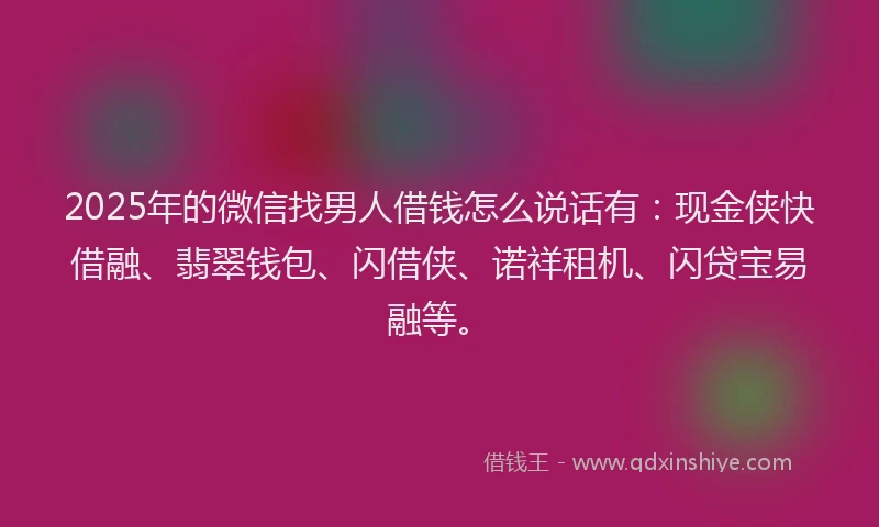 2025年的微信找男人借钱怎么说话有：现金侠快借融、翡翠钱包、闪借侠、诺祥租机、闪贷宝易融等。
