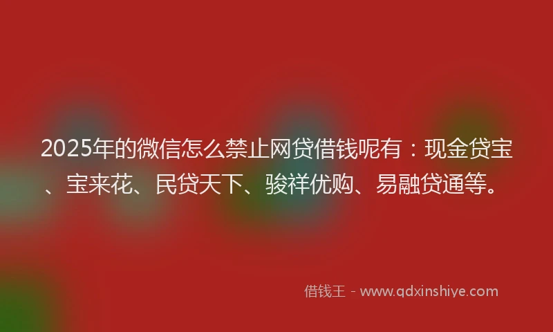 2025年的微信怎么禁止网贷借钱呢有：现金贷宝、宝来花、民贷天下、骏祥优购、易融贷通等。